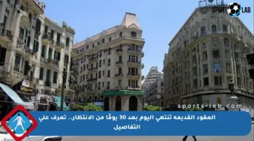 العقود القديمة تنتهي اليوم بعد 30 يومًا من الانتظار.. تعرف على التفاصيل